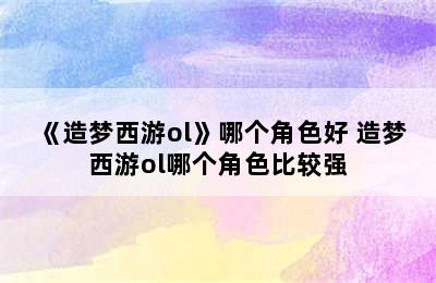 《造梦西游ol》哪个角色好 造梦西游ol哪个角色比较强